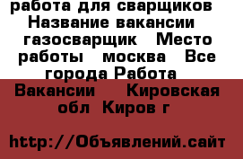 работа для сварщиков › Название вакансии ­ газосварщик › Место работы ­ москва - Все города Работа » Вакансии   . Кировская обл.,Киров г.